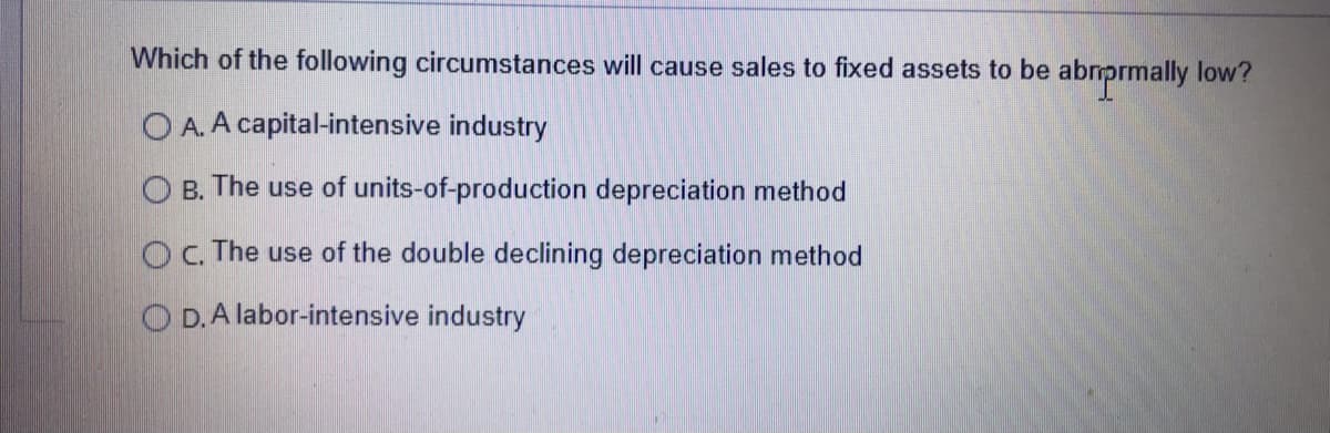 Which of the following circumstances will cause sales to fixed assets to be
OA. A capital-intensive industry
OB. The use of units-of-production depreciation method
OC. The use of the double declining depreciation method
OD. A labor-intensive industry
abriprmally low?