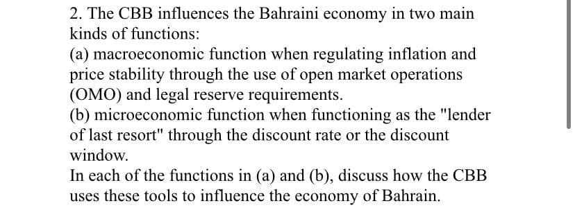 2. The CBB influences the Bahraini economy in two main
kinds of functions:
(a) macroeconomic function when regulating inflation and
price stability through the use of open market operations
(OMO) and legal reserve requirements.
(b) microeconomic function when functioning as the "lender
of last resort" through the discount rate or the discount
window.
In each of the functions in (a) and (b), discuss how the CBB
uses these tools to influence the economy of Bahrain.