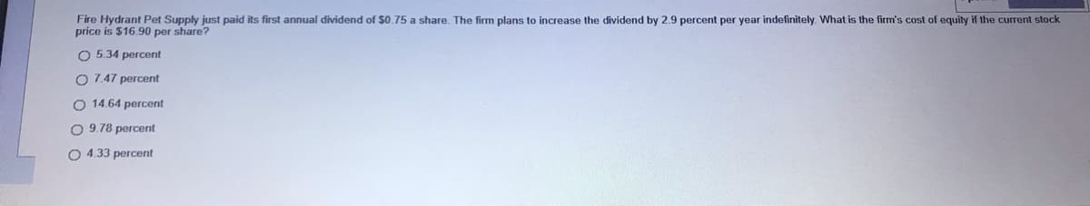 Fire Hydrant Pet Supply just paid its first annual dividend of $0.75 a share. The firm plans to increase the dividend by 2.9 percent per year indefinitely. What is the firm's cost of equity if the current stock
price is $16.90 per share?
O 5.34 percent
O 7.47 percent
O 14.64 percent
O 9.78 percent
O 4.33 percent