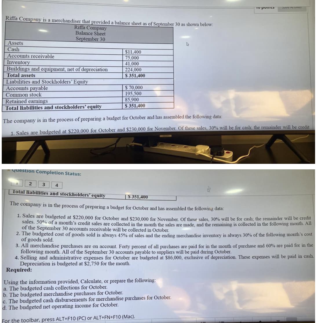 To points Save Answer
Riffa Company is a merchandiser that provided a balance sheet as of September 30 as shown below:
Riffa Company
Balance Sheet
September 30
Assets
Cash
$11,400
Accounts receivable
75,000
Inventory
41,000
Buildings and equipment, net of depreciation
224,000
Total assets
$ 351,400
Liabilities and Stockholders' Equity
$70,000
Accounts payable
Common stock
195,500
Retained earnings
85,900
$ 351,400
Total liabilities and stockholders' equity
The company is in the process of preparing a budget for October and has assembled the following data:
1. Sales are budgeted at $220,000 for October and $230,000 for November. Of these sales, 30% will be for cash; the remainder will be credit
Question Completion Status:
2
4
Total liabilities and stockholders' equity
S 351,400
The company is in the process of preparing a budget for October and has assembled the following data:
1. Sales are budgeted at $220,000 for October and $230,000 for November. Of these sales, 30% will be for cash; the remainder will be credit
sales. 50% of a month's credit sales are collected in the month the sales are made, and the remaining is collected in the following month. All
of the September 30 accounts receivable will be collected in October.
2. The budgeted cost of goods sold is always 45% of sales and the ending merchandise inventory is always 30% of the following month's cost
of goods sold.
3. All merchandise purchases are on account. Forty percent of all purchases are paid for in the month of purchase and 60% are paid for in the
following month. All of the September 30 accounts payable to suppliers will be paid during October.
4. Selling and administrative expenses for October are budgeted at $86,000, exclusive of depreciation. These expenses will be paid in cash.
Depreciation is budgeted at $2,750 for the month.
Required:
Using the information provided, Calculate, or prepare the following:
a. The budgeted cash collections for October.
b. The budgeted merchandise purchases for October.
c. The budgeted cash disbursements for merchandise purchases for October.
d. The budgeted net operating income for October.
For the toolbar, press ALT+F10 (PC) or ALT+FN+F10 (Mac).