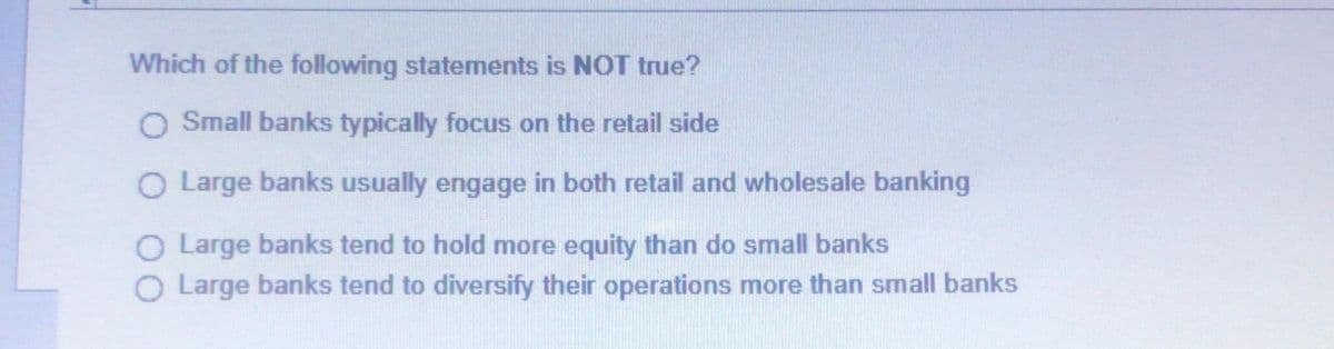 Which of the following statements is NOT true?
O Small banks typically focus on the retail side
O Large banks usually engage in both retail and wholesale banking
O Large banks tend to hold more equity than do small banks
O Large banks tend to diversify their operations more than small banks