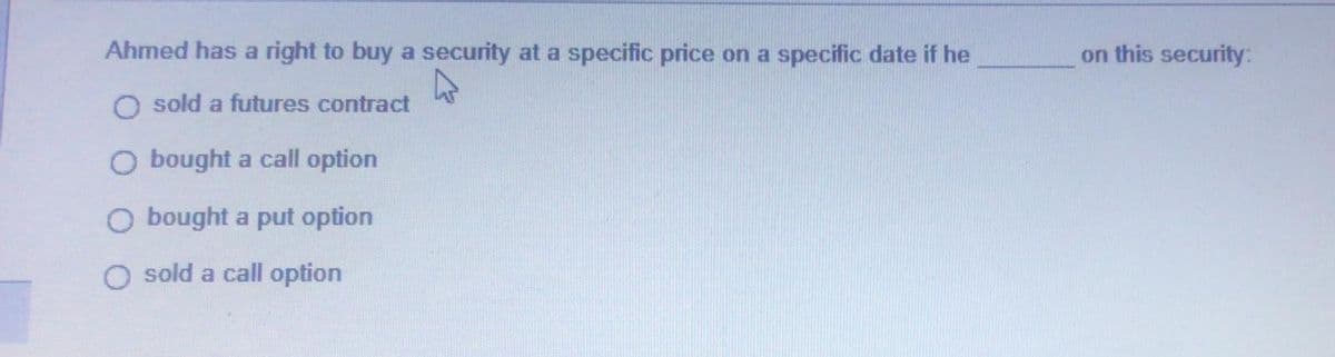 Ahmed has a right to buy a security at a specific price on a specific date if he
4
sold a futures contract
O bought a call option
O bought a put option
O sold a call option
on this security: