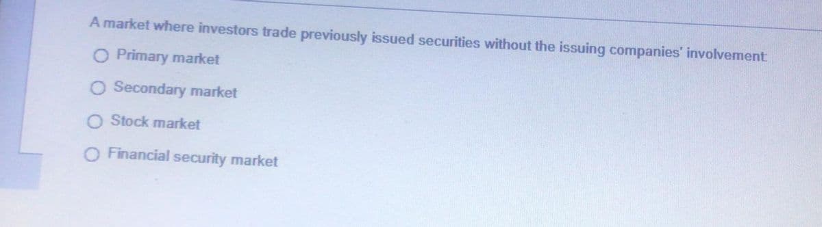 A market where investors trade previously issued securities without the issuing companies involvement
O Primary market
O Secondary market
O Stock market
O Financial security market