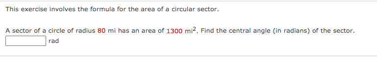 This exercise involves the formula for the area of a circular sector.
A sector of a circle of radius 80 mi has an area of 1300 mi?. Find the central angle (in radians) of the sector.
rad
