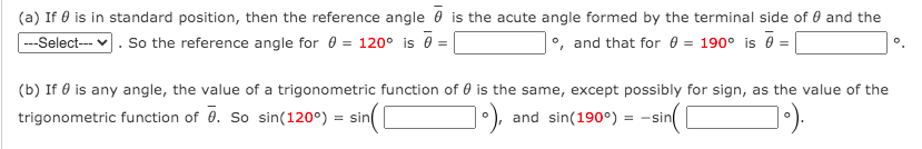 (a) If 0 is in standard position, then the reference angle 0 is the acute angle formed by the terminal side of 0 and the
--Select--- v. So the reference angle for 0 = 120° is =
°, and that for 0 = 190° is 0 =
(b) If 0 is any angle, the value of a trigonometric function of 0 is the same, except possibly for sign, as the value of the
trigonometric function of 0. So sin(120°) :
= sin
and sin(190°)
= -sin
