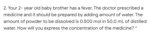 2. Your 2- year old baby brother has a fever. The doctor prescribed a
medicine and it should be prepared by adding amount of water. The
amount of powder to be dissolved is 0.500 mol in 50.0 mL of distilled
water. How will you express the concentration of the medicine? *
