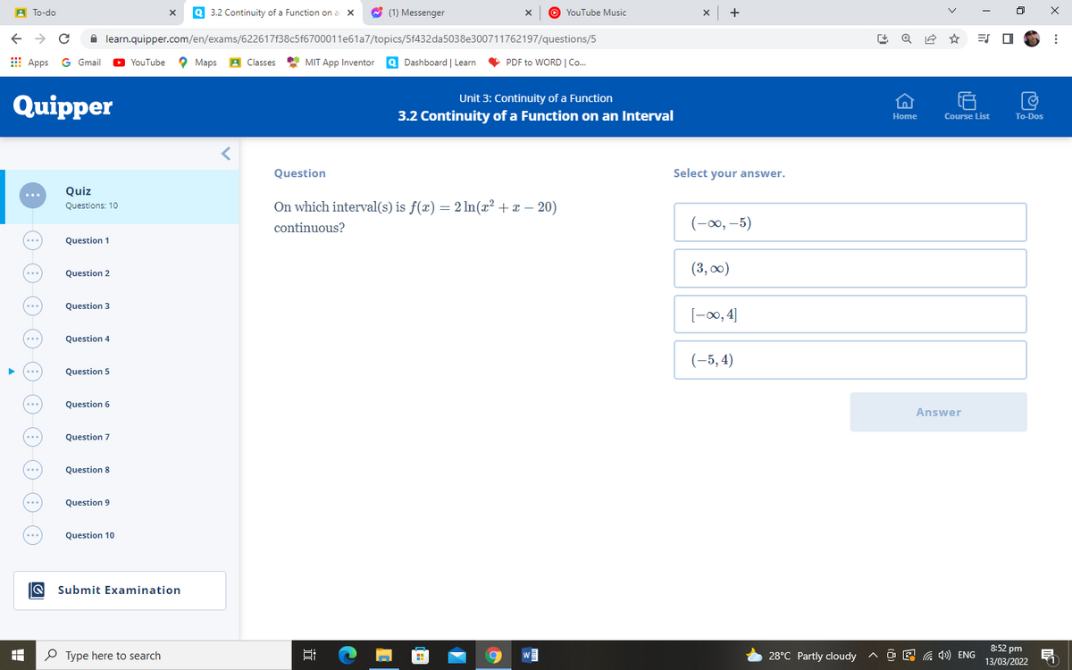A To-do
3.2 Continuity of a Function on a x
O (1) Messenger
O YouTube Music
x +
A learn.quipper.com/en/exams/622617f38c5f6700011e61a7/topics/5f432da5038e300711762197/questions/5
E
Apps G Gmail O YouTube
O
Maps A Classes
MIT App Inventor Q Dashboard | Learn
V
PDF to WORD | Co.
Unit 3: Continuity of a Function
Quipper
3.2 Continuity of a Function on an Interval
Course List
Home
To-Dos
Question
Select your answer.
...
Quiz
On which interval(s) is f(x) = 2 ln(x² + x – 20)
Questions: 10
continuous?
(-00, –5)
Question 1
(3, 00)
Question 2
...
Question 3
...
[-00, 4]
Question 4
...
(-5, 4)
Question 5
Question 6
...
Answer
Question 7
...
Question 8
...
Question 9
...
Question 10
Q Submit Examination
8:52 pm
P Type here to search
28°C Partly cloudy ^ O E a ) ENG
13/03/2022
>
