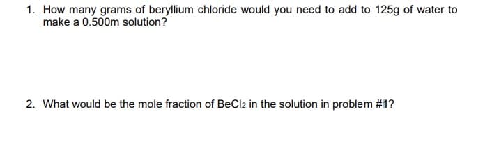 1. How many grams of beryllium chloride would you need to add to 125g of water to
make a 0.500m solution?
2. What would be the mole fraction of BeCl2 in the solution in problem #1?
