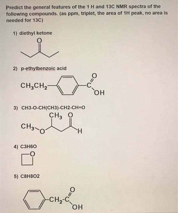 Predict the general features of the 1 H and 13C NMR spectra of the
following compounds. (as ppm, triplet, the area of 1H peak, no area is
needed for 13C)
1) diethyl ketone
2) p-ethylbenzoic acid
CH3CH,-
-C,
но
3) CH3-0-CH(CH3)-CH2-CH=0
CH3 O
CH3-0
H.
4) СЗН60
5) С8H802
-CH,-C
HO,
