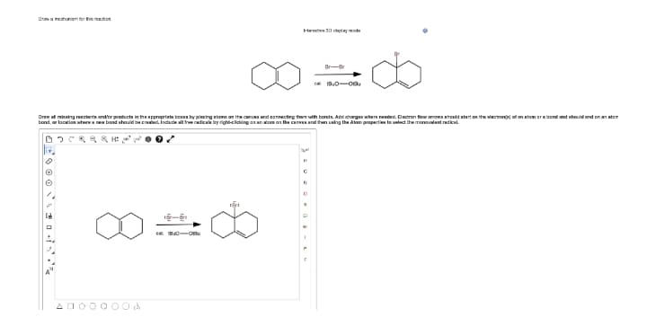 Dva rechanem e reten
rtenee 30 y de
Br-B
Drww al minaing reectarta and'or producta in thepproprirta beann by pincing rtama an the canve and connecting them uith bonds. Add chagan when reeded. Dactron fiee amovs should atart on the alectrona of an atam armbond and nhould end on an ton
bond, ar lacatian utwra new band shouid be crac. Induce alteradica by right-ciding an an tom on the canw and ten uaing the Alom properlies lo select the monovalent radkal
