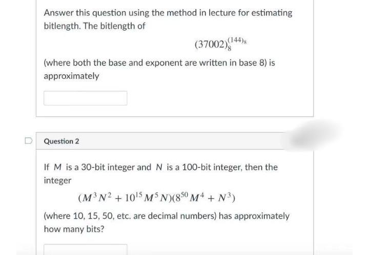 Answer this question using the method in lecture for estimating
bitlength. The bitlength of
(37002)
(144)s
(where both the base and exponent are written in base 8) is
approximately
Question 2
If M is a 30-bit integer and N is a 100-bit integer, then the
integer
(M³N? + 1015 MS N)(850 M4 + N³)
(where 10, 15, 50, etc. are decimal numbers) has approximately
how many bits?
