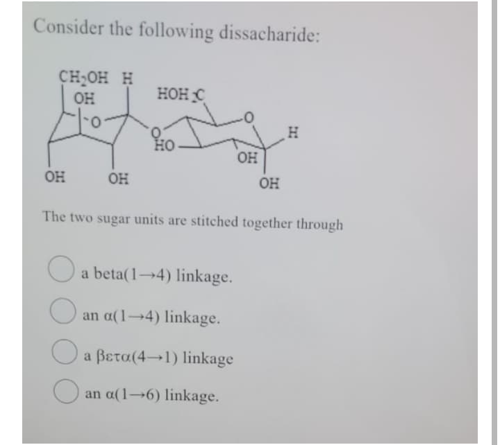 Consider the following dissacharide:
CH,OH H
OH
нон с
Но
OH
OH
OH
OH
The two sugar units are stitched together through
O a beta(1→4) linkage.
an a(1→4) linkage.
a βετα(4+l) linkage
an a(1→6) linkage.
