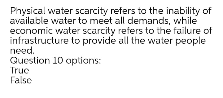 Physical water scarcity refers to the inability of
available water to meet all demands, while
economic water scarcity refers to the failure of
infrastructure to provide all the water people
need.
Question 10 options:
True
False
