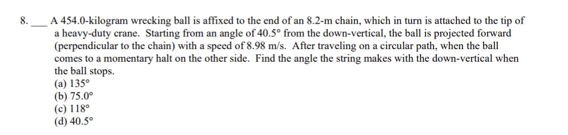 A 454.0-kilogram wrecking ball is affixed to the end of an 8.2-m chain, which in turn is attached to the tip of
a heavy-duty crane. Starting from an angle of 40.5° from the down-vertical, the ball is projected forward
(perpendicular to the chain) with a speed of 8.98 m/s. After traveling on a circular path, when the ball
comes to a momentary halt on the other side. Find the angle the string makes with the down-vertical when
the ball stops.
(а) 135°
(b) 75.0°
(c) 118°
(d) 40.5°
8.
