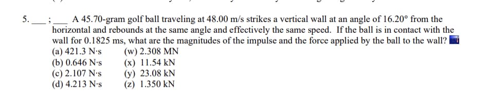 ;_ A 45.70-gram golf ball traveling at 48.00 m/s strikes a vertical wall at an angle of 16.20° from the
horizontal and rebounds at the same angle and effectively the same speed. If the ball is in contact with the
wall for 0.1825 ms, what are the magnitudes of the impulse and the force applied by the ball to the wall?
(a) 421.3 N-s
(b) 0.646 N•s
(c) 2.107 N-s
(d) 4.213 N's
5.
(w) 2.308 MN
(x) 11.54 kN
(y) 23.08 kN
(z) 1.350 kN
