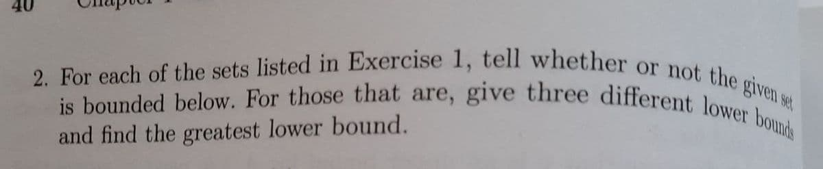 40
2. For each of the sets listed in Exercise 1, tell whether or not the given se
is bounded below. For those that are, give three different lower bound
and find the greatest lower bound.