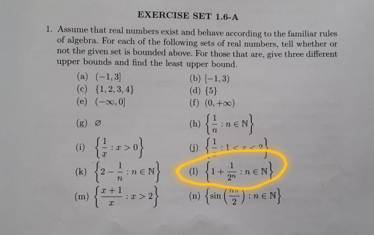 EXERCISE SET 1.6-A
1. Assume that real numbers exist and behave according to the familiar rules
of algebra. For each of the following sets of real numbers, tell whether or
not the given set is bounded above. For those that are, give three different
upper bounds and find the least upper bound.
(a) (-1,3]
(c) {1,2,3,4}
(e) (-∞,0]
{ 1/2;n=N}
() { ²:1<^ <)}
(k) (2-1 EN} @ {1+1 EN}
{
(1)
2n
x+1
(m)
(n) {sin (12): n € N}
{ 1/2 : 2 >0}
X
X
(b) [-1,3)
(d) {5}
(f) (0, +∞)
:x>
(h)
: