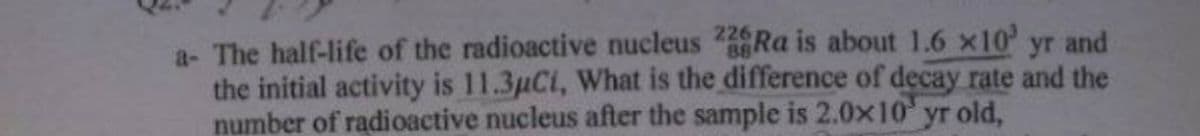 a- The half-life of the radioactive nucleus Ra is about 1.6 x10' yr and
the initial activity is 11.3µCi, What is the difference of decay rate and the
number of radioactive nucleus after the sample is 2.0x10 yr old,
226
88
