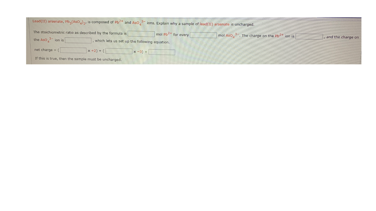 Lead (II) arsenate, Pb,(Aso,),, is composed of Pb* and Aso, ions. Explain why a sample of lead(II) arsenate is uncharged.
The stoichiometric ratio as described by the formula is
mol Pb2+ for every
mol Aso
7. The charge on the Pb?+ jon is
and the charge on
the Aso,3- jon is
, which lets us set up the following equation.
net charge = (
x +2) + (
|x -3) =
If this is true, then the sample must be uncharged.
