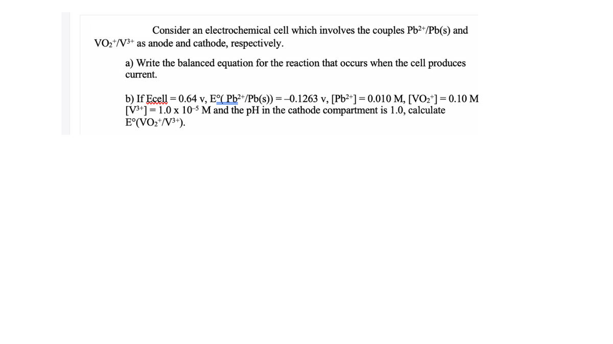 Consider an electrochemical cell which involves the couples Pb2+/Pb(s) and
VO2+/V3+ as anode and cathode, respectively.
a) Write the balanced equation for the reaction that occurs when the cell produces
current.
b) If Ecell = 0.64 v, Eº( Pb²+/Pb(s)) =-0.1263 v, [Pb²+] = 0.010 M, [VO2*]=0.10 M
[V3+] = 1.0 x 10-5 M and the pH in the cathode compartment is 1.0, calculate
E°(VO2*/V3+).
