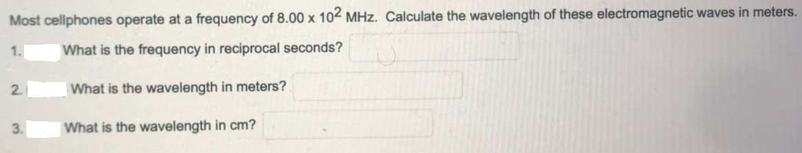 Most cellphones operate at a frequency of 8.00 x 102 MHz. Calculate the wavelength of these electromagnetic waves in meters.
1.
What is the frequency in reciprocal seconds?
2.
What is the wavelength in meters?
3.
What is the wavelength in cm?
