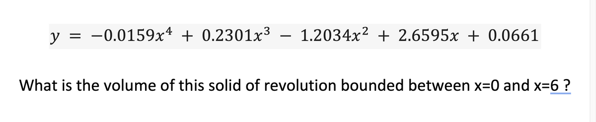 y = -0.0159x4 + 0.2301x³ – 1.2034x² + 2.6595x + 0.0661
What is the volume of this solid of revolution bounded between x=0 and x=6 ?
