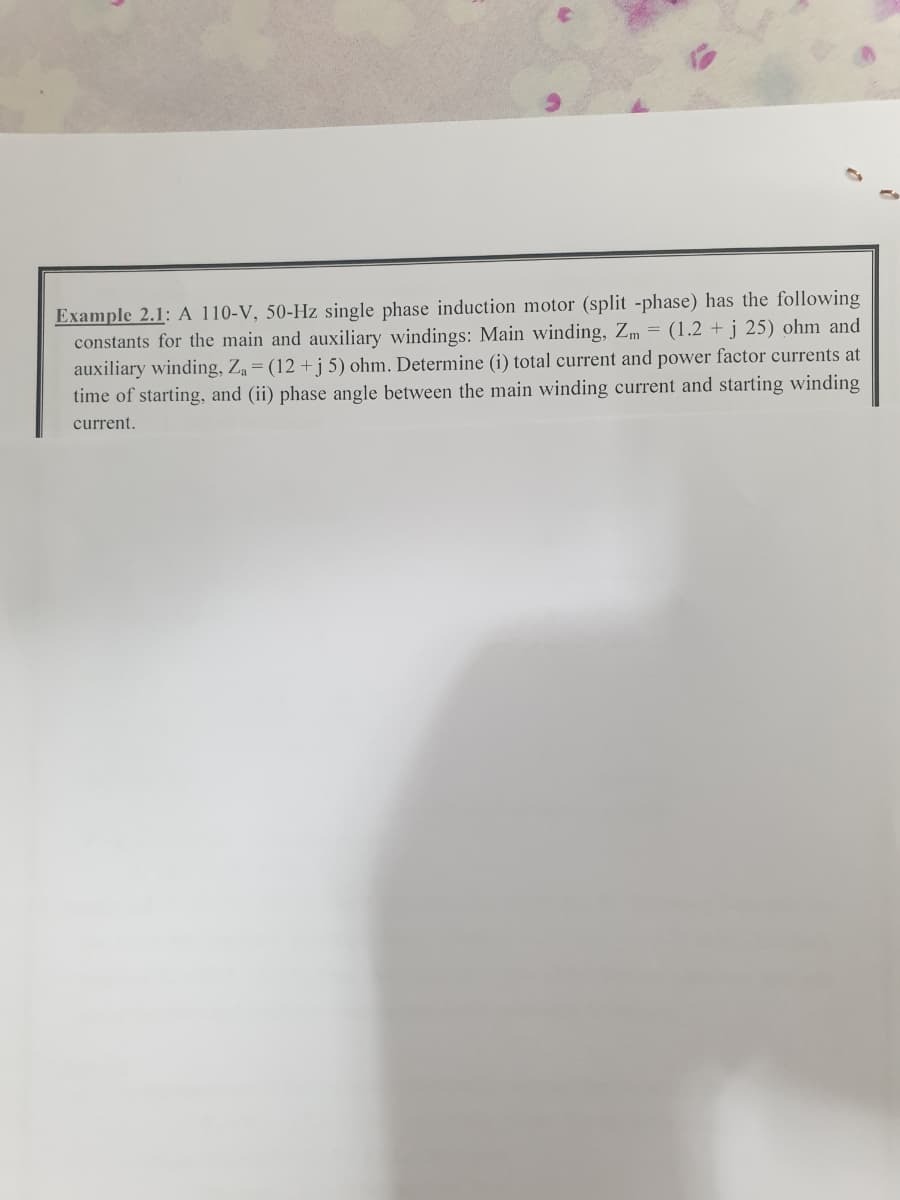 Example 2.1: A 110-V, 50-Hz single phase induction motor (split -phase) has the following
constants for the main and auxiliary windings: Main winding, Zm = (1.2 + j 25) ohm and
auxiliary winding, Z = (12 +j 5) ohm. Determine (i) total current and power factor currents at
time of starting, and (ii) phase angle between the main winding current and starting winding
current.
