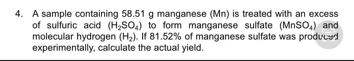 4. A sample containing 58.51 g manganese (Mn) is treated with an excess
of sulfuric acid (H2SO4) to form manganese sulfate (MNSO4) and
molecular hydrogen (H2). If 81.52% of manganese sulfate was produced
experimentally, calculate the actual yield.
