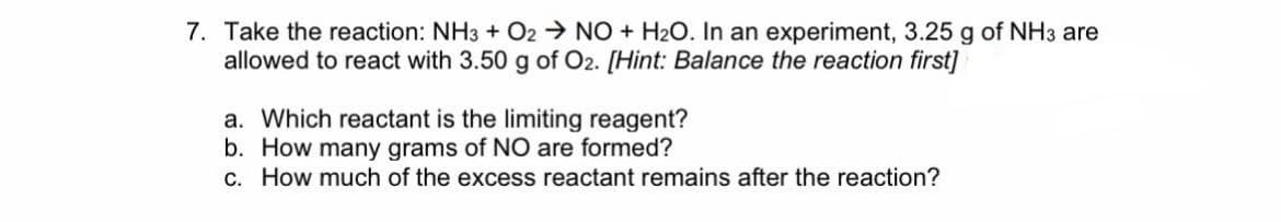 7. Take the reaction: NH3 + O2 → NO + H2O. In an experiment, 3.25 g of NH3 are
allowed to react with 3.50 g of O2. [Hint: Balance the reaction first]
a. Which reactant is the limiting reagent?
b. How many grams of NO are formed?
C. How much of the excess reactant remains after the reaction?
