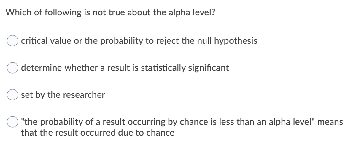 Which of following is not true about the alpha level?
critical value or the probability to reject the null hypothesis
determine whether a result is statistically significant
set by the researcher
"the probability of a result occurring by chance is less than an alpha level" means
that the result occurred due to chance
