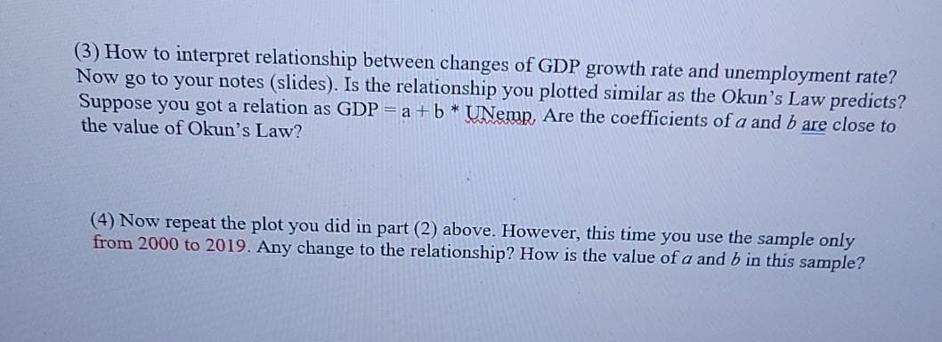 (3) How to interpret relationship between changes of GDP growth rate and unemployment rate?
Now go to your notes (slides). Is the relationship you plotted similar as the Okun's Law predicts?
Suppose you got a relation as GDP = a + b * UNemp, Are the coefficients of a and b are close to
the value of Okun's Law?
(4) Now repeat the plot you did in part (2) above. However, this time you use the sample only
from 2000 to 2019. Any change to the relationship? How is the value of a and b in this sample?
