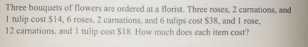 Three bouquets of flowers are ordered at a florist. Three roses, 2 carnations, and
1
1 tulip cost $14, 6 roses, 2 carnations, and 6 tulips cost $38, and I rose,
12 carnations, and 1 tulip cost $18. How much does each item cost?