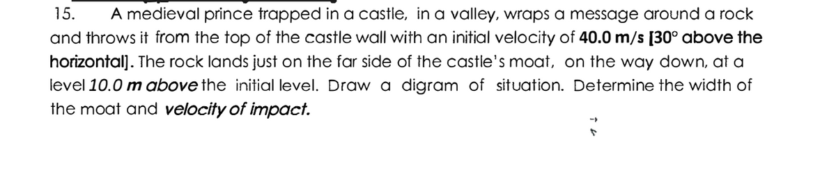 15. A medieval prince trapped in a castle, in a valley, wraps a message around a rock
and throws it from the top of the castle wall with an initial velocity of 40.0 m/s [30° above the
horizontal]. The rock lands just on the far side of the castle's moat, on the way down, at a
level 10.0 m above the initial level. Draw a digram of situation. Determine the width of
the moat and velocity of impact.