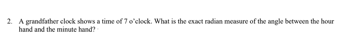 2. A grandfather clock shows a time of 7 o'clock. What is the exact radian measure of the angle between the hour
hand and the minute hand?