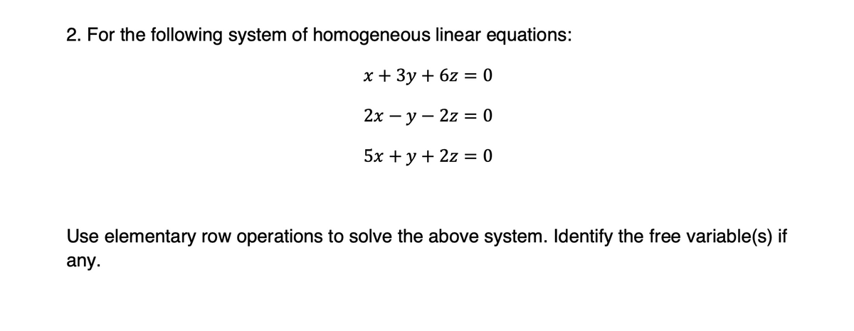 2. For the following system of homogeneous linear equations:
x + 3y+6z= 0
2x-y-2z= 0
5x + y + 2z = 0
Use elementary row operations to solve the above system. Identify the free variable(s) if
any.