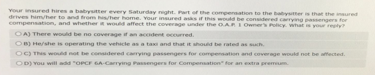 Your insured hires a babysitter every Saturday night. Part of the compensation to the babysitter is that the insured
drives him/her to and from his/her home. Your insured asks if this would be considered carrying passengers for
compensation, and whether it would affect the coverage under the O.A.P. 1 Owner's Policy. What is your reply?
OA) There would be no coverage if an accident occurred.
OB) He/she is operating the vehicle as a taxi and that it should be rated as such.
OC) This would not be considered carrying passengers for compensation and coverage would not be affected.
OD) You will add "OPCF 6A-Carrying Passengers for Compensation" for an extra premium.