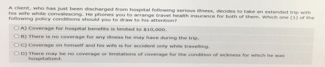 A client, who has just been discharged from hospital following serious illness, decides to take an extended trip with
his wife while convalescing. He phones you to arrange travel health insurance for both of them. Which one (1) of the
following policy conditions should you to draw to his attention?
OA) Coverage for hospital benefits is limited to $10,000.
OB) There is no coverage for any illness he may have during the trip.
OC) Coverage on himself and his wife is for accident only while travelling.
OD) There may be no coverage or limitations of coverage for the condition of sickness for which he was
hospitalized.