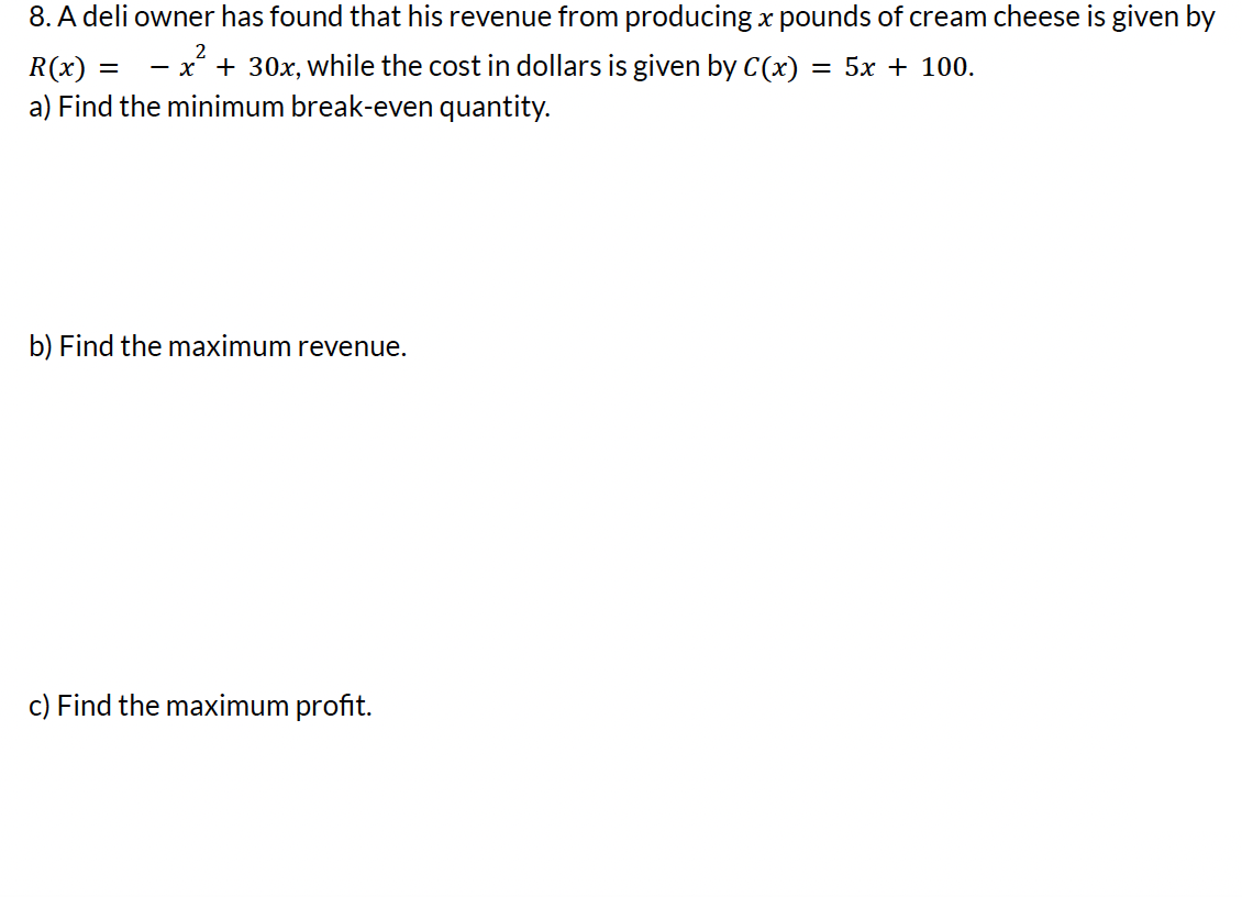 8. A deli owner has found that his revenue from producing x pounds of cream cheese is given by
2
R(x) = x² + 30x, while the cost in dollars is given by C(x)
= 5x + 100.
a) Find the minimum break-even quantity.
-
b) Find the maximum revenue.
c) Find the maximum profit.