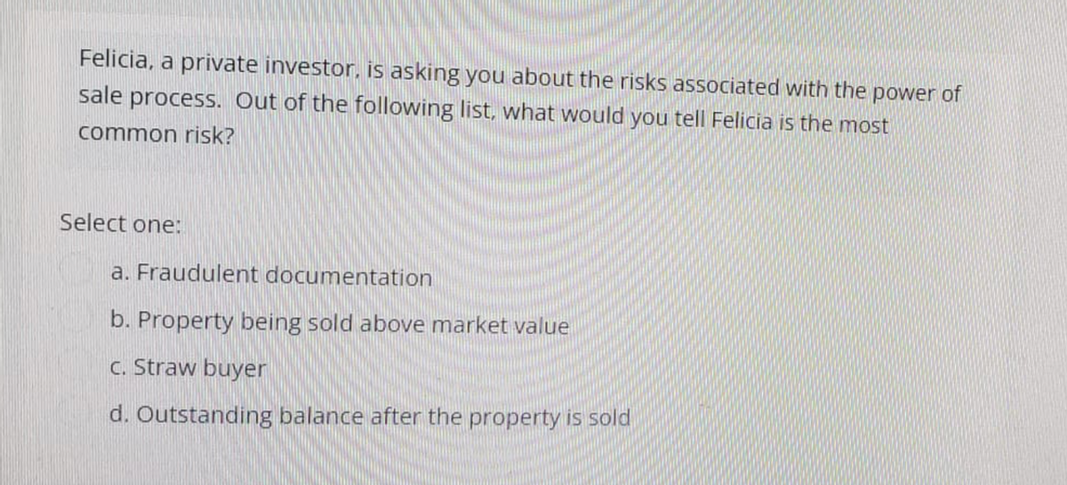 Felicia, a private investor, is asking you about the risks associated with the power of
sale process. Out of the following list, what would you tell Felicia is the most
common risk?
Select one:
a. Fraudulent documentation
b. Property being sold above market value
c. Straw buyer
d. Outstanding balance after the property is sold