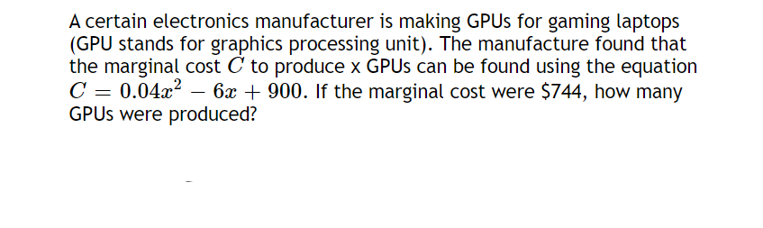 A certain electronics manufacturer is making GPUs for gaming laptops
(GPU stands for graphics processing unit). The manufacture found that
the marginal cost C to produce x GPUs can be found using the equation
C = 0.04x²
6x + 900. If the marginal cost were $744, how many
GPUs were produced?