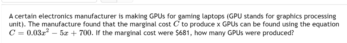 A certain electronics manufacturer is making GPUs for gaming laptops (GPU stands for graphics processing
unit). The manufacture found that the marginal cost C to produce x GPUs can be found using the equation
C = 0.03x² 5x + 700. If the marginal cost were $681, how many GPUs were produced?