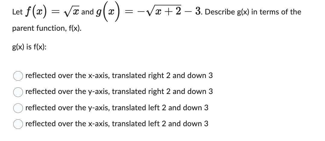Let f(x) = √x and g(x)
parent function, f(x).
g(x) is f(x):
-√x + 2-3. Describe g(x) in terms of the
reflected over the x-axis, translated right 2 and down 3
reflected over the y-axis, translated right 2 and down 3
reflected over the y-axis, translated left 2 and down 3
reflected over the x-axis, translated left 2 and down 3