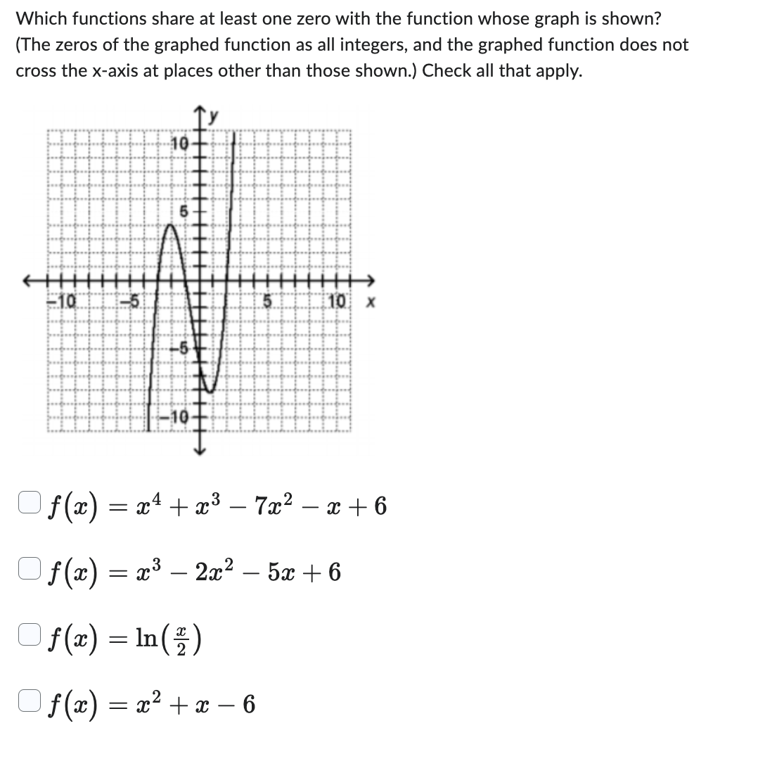 **Which functions share at least one zero with the function whose graph is shown?**  
*(The zeros of the graphed function are all integers, and the graphed function does not cross the x-axis at places other than those shown.) Check all that apply.*

![Graph showing the function](graph_description.jpg)

The graph presents a function that has zeros at \( x = -4 \), \( x = 1 \), and \( x = 2 \).

### Options to Check:

1. \( f(x) = x^4 + x^3 - 7x^2 - x + 6 \)  
   \[ \square \]

2. \( f(x) = x^3 - 2x^2 - 5x + 6 \)  
   \[ \square \]

3. \( f(x) = \ln \left(\frac{x}{2}\right) \)  
   \[ \square \]

4. \( f(x) = x^2 + x - 6 \)  
   \[ \square \]

### Graph Description:

The graph is a polynomial function that crosses the x-axis at three points: \( x = -4 \), \( x = 1 \), and \( x = 2 \). The y-axis is labeled from -10 to 10, and the x-axis is labeled from -10 to 10.

This information will help identify which of the functions listed shares at least one zero with the function represented by the graph.