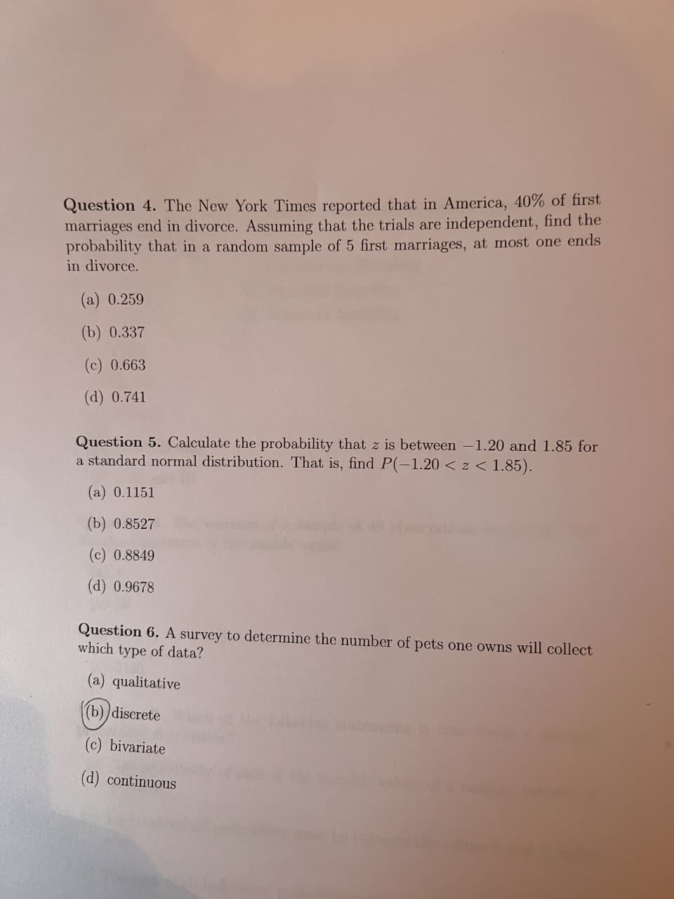 Question 4. The New York Times reported that in America, 40% of first
marriages end in divorce. Assuming that the trials are independent, find the
probability that in a random sample of 5 first marriages, at most one ends
in divorce.
(a) 0.259
(b) 0.337
(c) 0.663
(d) 0.741
Question 5. Calculate the probability that z is between -1.20 and 1.85 for
a standard normal distribution. That is, find P(-1.20 < z < 1.85).
(a) 0.1151
(b) 0.8527
(c) 0.8849
(d) 0.9678
Question 6. A survey to determine the number of pets one owns will collect
which type of data?
(a) qualitative
(b))discrete
atementa
(c) bivariate
(d) continuous
