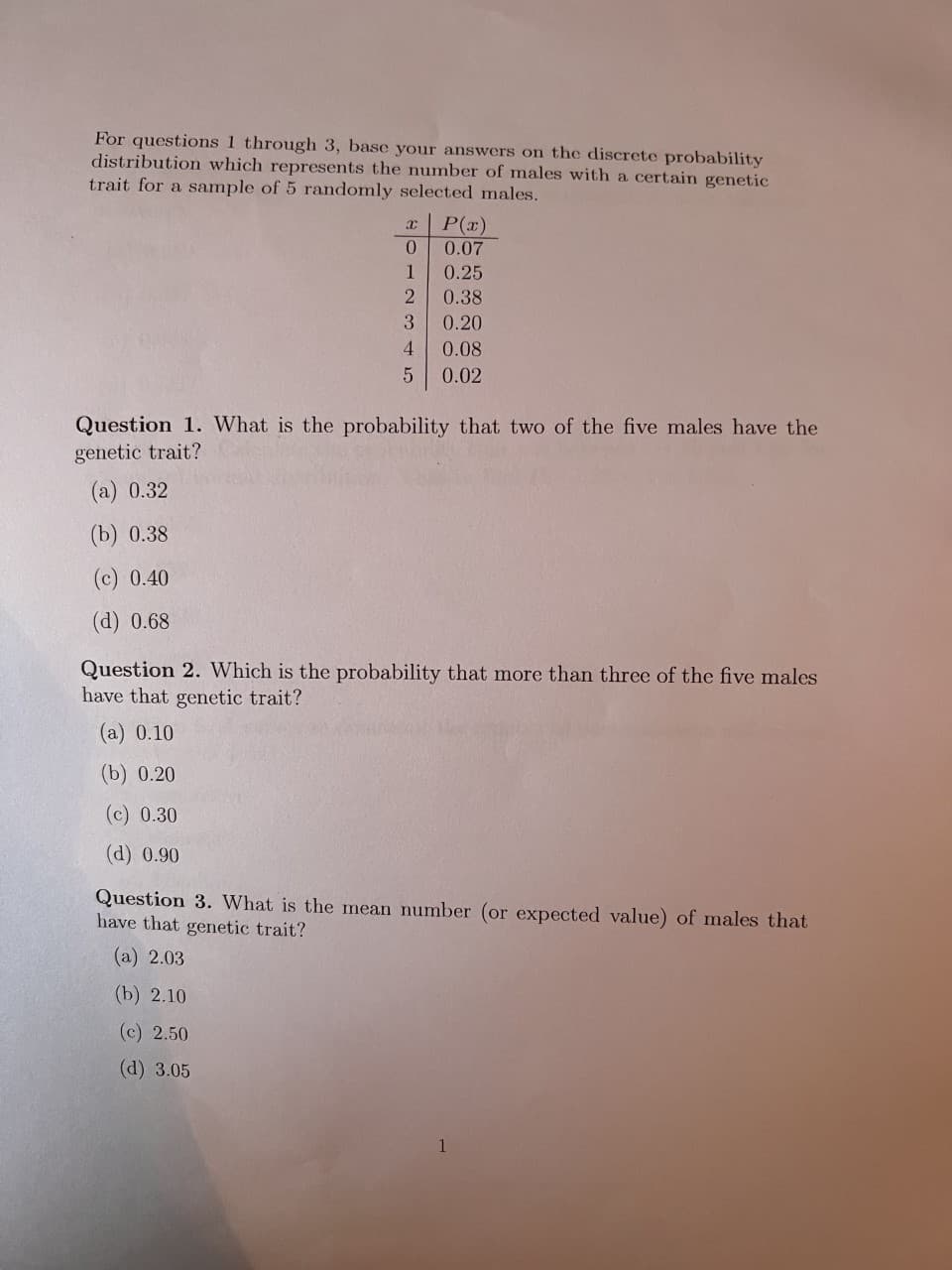 For questions 1 through 3, base your answers on the discrete probability
distribution which represents the number of males with a certain genetic
trait for a sample of 5 randomly selected males.
P(x)
0.07
1
0.25
0.38
3
0.20
4.
0.08
0.02
Question 1. What is the probability that two of the five males have the
genetic trait?
(a) 0.32
(b) 0.38
(c) 0.40
(d) 0.68
Question 2. Which is the probability that more than three of the five males
have that genetic trait?
(a) 0.10
(b) 0.20
(c) 0.30
(d) 0.90
Question 3. What is the mean number (or expected value) of males that
have that genetic trait?
(a) 2.03
(b) 2.10
(c) 2.50
(d) 3.05
1
