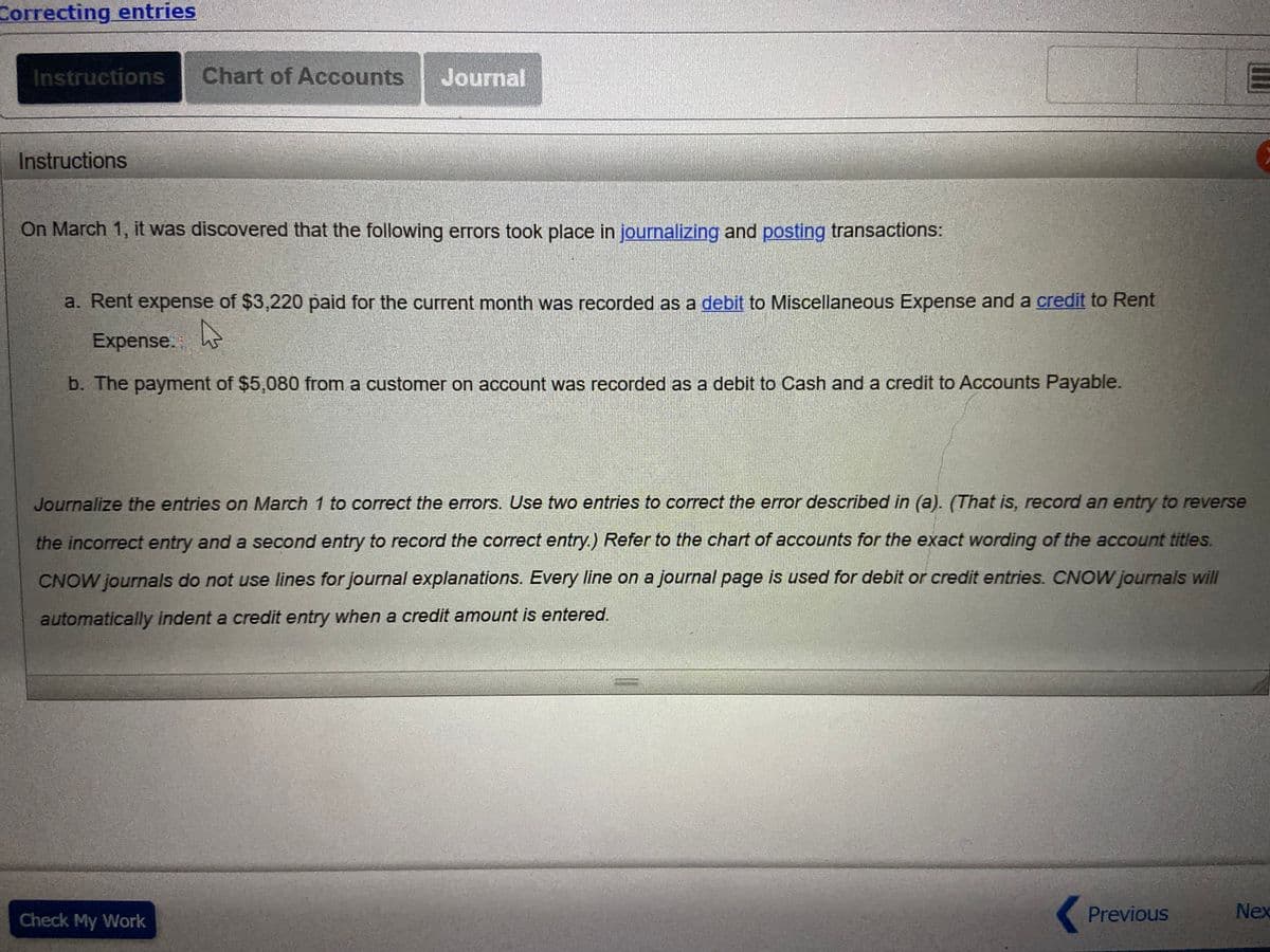 Correcting entries
Instructions
Chart of Accounts
Journal
Instructions
On March 1, it was discovered that the following errors took place in journalizing and posting transactions:
a. Rent expense of $3,220 paid for the current month was recorded as a debit to Miscellaneous Expense and a credit to Rent
Expense. h
b. The payment of $5,080 from a customer on account was recorded as a debit to Cash and a credit to Accounts Payable.
Journalize the entries on March 1 to correct the errors. Use two entries to correct the error described in (a). (That is, record an entry to reverse
the incorrect entry and a second entry to record the correct entry.) Refer to the chart of accounts for the exact wording of the account titles.
CNOW journals do not use lines for journal explanations. Every line on a journal page is used for debit or credit entries. CNOW journals will
automatically indent a credit entry when a credit amount is entered.
Check My Work
Previous
Nex
