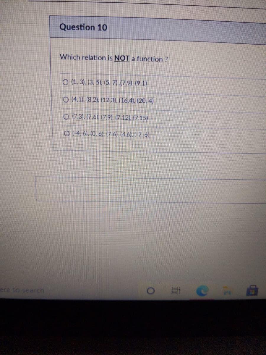 Question 10
Which relation is NOT a function ?
O (1. 3). (3, 5). (5. 7).(7.9). (9.1)
O (4.1). (8.2). (12.3). (16,4). (20, 4)
O (7.3). (7.6). (7.9). (7.12). (7.15)
O (4. 6) (0.6).(7.6), (4.6). ( 7. 6
ere to search
