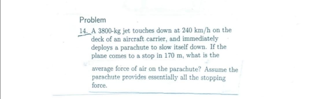 Problem
14. A 3800-kg jet touches down at 240 km/h on the
deck of an aircraft carrier, and immediately
deploys a parachute to slow itself down. If the
plane comes to a stop in 170 m, what is the
average force of air on the parachute? Assume the
parachute provides essentially all the stopping
force.
