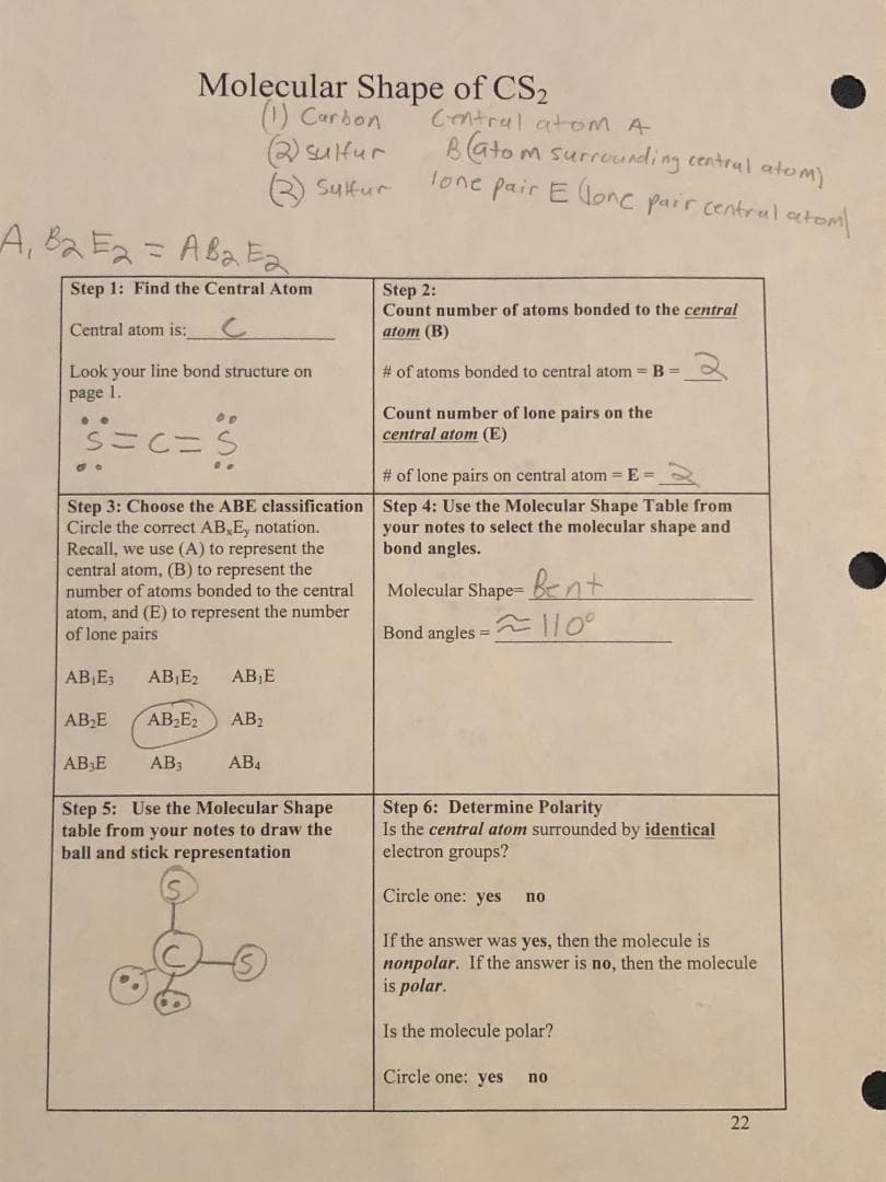 _A₁ B₂ E2 = AB2Ea
Step 1: Find the Central Atom
Central atom is:
Look your line bond structure on
page 1.
S=C=S
oo
Molecular Shape of CS₂
(1) Carbon
(2) Sultur
(3) Sulfur
ification
Step 3: Choose the ABE
Circle the correct AB, E, notation.
Recall, we use (A) to represent the
central atom, (B) to represent the
number of atoms bonded to the central
atom, and (E) to represent the number
of lone pairs
AB₁E3 AB₁E2 AB₁E
AB₂E₂ AB₂
AB3 AB4
AB₂E
AB3E
Step 5: Use the Molecular Shape
table from your notes to draw the
ball and stick representation
Central atom A
Batom surrounding central atom)
lone pair Elone pair central atom/
Step 2:
Count number of atoms bonded to the central
atom (B)
# of atoms bonded to central atom = B =
Count number of lone pairs on the
central atom (E)
# of lone pairs on central atom = E=
Step 4: Use the Molecular Shape Table from
your notes to select the molecular shape and
bond angles.
Molecular Shape=Bent
Bond angles =
≈110⁰
Step 6: Determine Polarity
Is the central atom surrounded by identical
electron groups?
Circle one: yes no
If the answer was yes, then the molecule is
nonpolar. If the answer is no, then the molecule
is polar.
Is the molecule polar?
Circle one: yes no
22