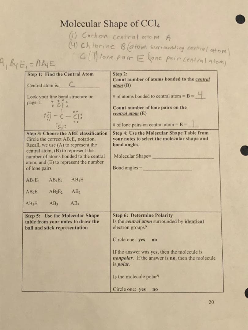 A₁ By E₁ = Aby E
Step 1: Find the Central Atom
Central atom is:
с
Look your line bond structure on
page 1.
•ci:
Molecular Shape of CCl4
(1) Carbon central atom A
(4) Chlorine B(atom surrounding central atom)
4 (1) lone pair E (one pair central atom)
AB₂E
Fot
Step 3: Choose the ABE classification
Circle the correct AB, E, notation.
Recall, we use (A) to represent the
central atom, (B) to represent the
number of atoms bonded to the central
atom, and (E) to represent the number.
of lone pairs
AB₁E3
AB E
:- (-:
..
AB₁E₂ ABE
AB₂E₂ AB₂
AB₁
AB4
Step 5: Use the Molecular Shape
table from your notes to draw the
ball and stick representation
Step 2:
Count number of atoms bonded to the central
atom (B)
# of atoms bonded to central atom= B =
Count number of lone pairs on the
central atom (E)
4
# of lone pairs on central atom = E=
Step 4: Use the Molecular Shape Table from
your notes to select the molecular shape and
bond angles.
Molecular Shape=
Bond angles.
Step 6: Determine Polarity
Is the central atom surrounded by identical
electron groups?
Circle one: yes
If the answer was yes, then the molecule is
nonpolar. If the answer is no, then the molecule
is polar.
Is the molecule polar?
Circle one: yes no
no
20